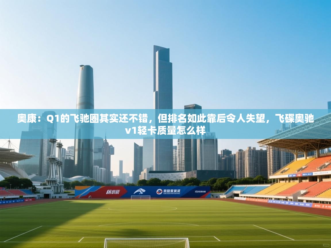 奥康:Q1的飞驰圈其实还不错,但排名如此靠后令人失望,飞碟奥驰v1轻卡质量怎么样 第2张