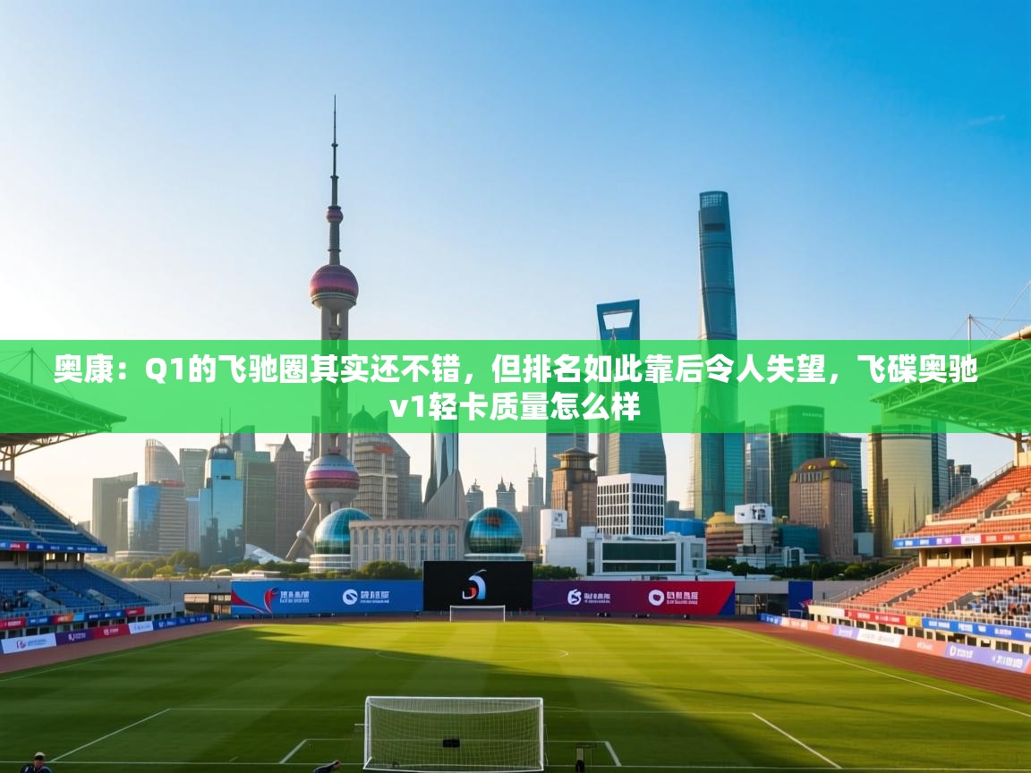 奥康:Q1的飞驰圈其实还不错,但排名如此靠后令人失望,飞碟奥驰v1轻卡质量怎么样 第1张